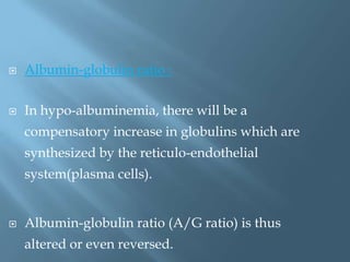  Albumin-globulin ratio :
 In hypo-albuminemia, there will be a
compensatory increase in globulins which are
synthesized by the reticulo-endothelial
system(plasma cells).
 Albumin-globulin ratio (A/G ratio) is thus
altered or even reversed.
 