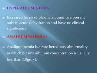 HYPERALBUMINEMIA :
 Increased levels of plasma albumin are present
only in acute dehydration and have no clinical
significance
 ANALBUMINAEMIA :
 Analbuminemia is a rare hereditary abnormality
in which plasma albumin concentration is usually
less than 1.0gm/L
 