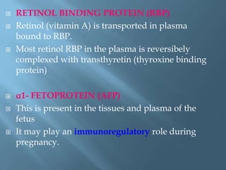  RETINOL BINDING PROTEIN (RBP)
 Retinol (vitamin A) is transported in plasma
bound to RBP.
 Most retinol RBP in the plasma is reversibely
complexed with transthyretin (thyroxine binding
protein)
 α1- FETOPROTEIN (AFP)
 This is present in the tissues and plasma of the
fetus
 It may play an immunoregulatory role during
pregnancy.
 