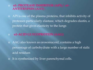  α1- PROTEASE INHIBITOR (API) / α1-
ANTITRYPSIN (AAT) :
 API is one of the plasma proteins, that inhibits activity of
proteases particularly elastase, which degrades elastin, a
protein that gives elasticity to the lungs
 α1-ACID GLYCOPROTEIN (AAG)
 AAG also known as orosomucoid, contains a high
percentage of carbohydrate with a large number of sialic
acid residues
 It is synthesized by liver parenchymal cells.
 