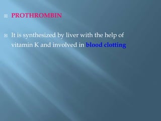  PROTHROMBIN
 It is synthesized by liver with the help of
vitamin K and involved in blood clotting
 