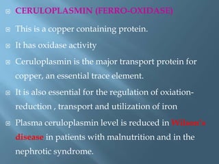  CERULOPLASMIN (FERRO-OXIDASE)
 This is a copper containing protein.
 It has oxidase activity
 Ceruloplasmin is the major transport protein for
copper, an essential trace element.
 It is also essential for the regulation of oxiation-
reduction , transport and utilization of iron
 Plasma ceruloplasmin level is reduced in Wilson‟s
disease in patients with malnutrition and in the
nephrotic syndrome.
 