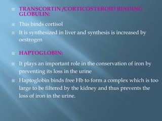  TRANSCORTIN /CORTICOSTEROID BINDING
GLOBULIN:
 This binds cortisol
 It is synthesized in liver and synthesis is increased by
oestrogen
 HAPTOGLOBIN:
 It plays an important role in the conservation of iron by
preventing its loss in the urine
 Haptoglobin binds free Hb to form a complex which is too
large to be filtered by the kidney and thus prevents the
loss of iron in the urine.
 