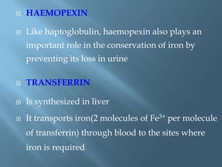  HAEMOPEXIN
 Like haptoglobulin, haemopexin also plays an
important role in the conservation of iron by
preventing its loss in urine
 TRANSFERRIN
 Is synthesized in liver
 It transports iron(2 molecules of Fe3+ per molecule
of transferrin) through blood to the sites where
iron is required
 