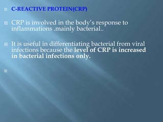  C-REACTIVE PROTEIN(CRP)
 CRP is involved in the body’s response to
inflammations .mainly bacterial..
 It is useful in differentiating bacterial from viral
infections because the level of CRP is increased
in bacterial infections only.

 