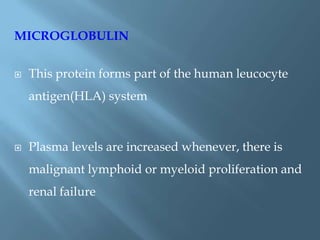 MICROGLOBULIN
 This protein forms part of the human leucocyte
antigen(HLA) system
 Plasma levels are increased whenever, there is
malignant lymphoid or myeloid proliferation and
renal failure
 