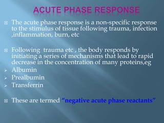  The acute phase response is a non-specific response
to the stimulus of tissue following trauma, infection
,inflammation, burn, etc
 Following trauma etc , the body responds by
initiating a series of mechanisms that lead to rapid
decrease in the concentration of many proteins,eg
 Albumin
 Prealbumin
 Transferrin
 These are termed “negative acute phase reactants”
 