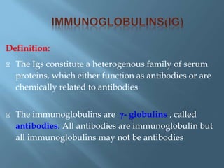 Definition:
 The Igs constitute a heterogenous family of serum
proteins, which either function as antibodies or are
chemically related to antibodies
 The immunoglobulins are γ- globulins , called
antibodies. All antibodies are immunoglobulin but
all immunoglobulins may not be antibodies
 