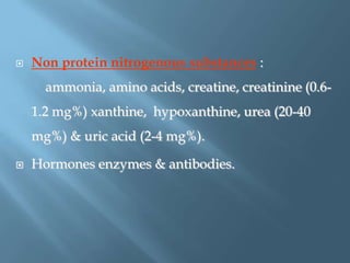  Non protein nitrogenous substances :
ammonia, amino acids, creatine, creatinine (0.6-
1.2 mg%) xanthine, hypoxanthine, urea (20-40
mg%) & uric acid (2-4 mg%).
 Hormones enzymes & antibodies.
 