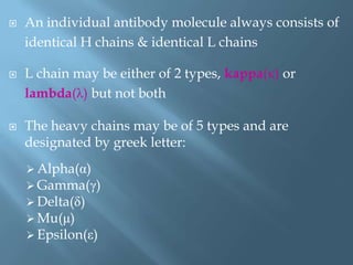  An individual antibody molecule always consists of
identical H chains & identical L chains
 L chain may be either of 2 types, kappa(κ) or
lambda(λ) but not both
 The heavy chains may be of 5 types and are
designated by greek letter:
 Alpha(α)
 Gamma(γ)
 Delta(δ)
 Mu(μ)
 Epsilon(ε)
 