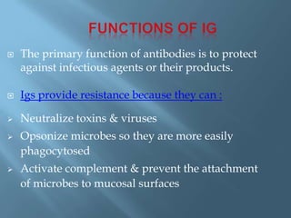  The primary function of antibodies is to protect
against infectious agents or their products.
 Igs provide resistance because they can :
 Neutralize toxins & viruses
 Opsonize microbes so they are more easily
phagocytosed
 Activate complement & prevent the attachment
of microbes to mucosal surfaces
 