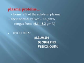 plasma proteins…
- forms 7% of the solids in plasma
- their normal valves – 7.4 gm%
ranges from (6.4 – 8.3 gm%)
 INCLUDES:
ALBUMIN
GLOBULINS
FIBRINOGEN
 