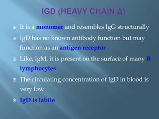  It is a monomer and resembles IgG structurally
 IgD has no known antibody function but may
function as an antigen receptor
 Like, IgM, it is present on the surface of many B
lymphocytes
 The circulating concentration of IgD in blood is
very low
 IgD is labile
 