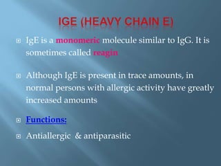  IgE is a monomeric molecule similar to IgG. It is
sometimes called reagin
 Although IgE is present in trace amounts, in
normal persons with allergic activity have greatly
increased amounts
 Functions:
 Antiallergic & antiparasitic
 