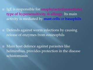  IgE is responsible for anaphylactic(immediate)
type of hypersensitivity & allergy. Its main
activity is mediated by mast cells or basophils
 Defends against worm infections by causing
release of enzymes from eosinophils
 Main host defence against parasites like
helminthus, provides protection in the disease
schistomiasis
 
