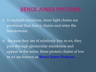  In multiple myeloma, more light chains are
produced than heavy chains and enter the
bloodstream
 Because they are of relatively low m.wt, they
pass through glomerular membrane and
appear in the urine, these protein chains of low
m.wt are known as Bence Jones Proteins
 