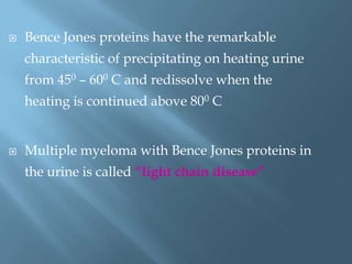  Bence Jones proteins have the remarkable
characteristic of precipitating on heating urine
from 450 – 600 C and redissolve when the
heating is continued above 800 C
 Multiple myeloma with Bence Jones proteins in
the urine is called “light chain disease”
 