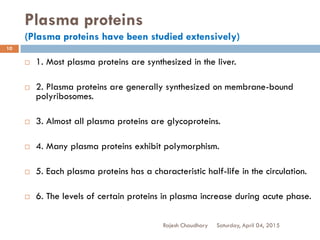 Plasma proteins
(Plasma proteins have been studied extensively)
Saturday, April 04, 2015Rajesh Chaudhary
10
 1. Most plasma proteins are synthesized in the liver.
 2. Plasma proteins are generally synthesized on membrane-bound
polyribosomes.
 3. Almost all plasma proteins are glycoproteins.
 4. Many plasma proteins exhibit polymorphism.
 5. Each plasma proteins has a characteristic half-life in the circulation.
 6. The levels of certain proteins in plasma increase during acute phase.
 