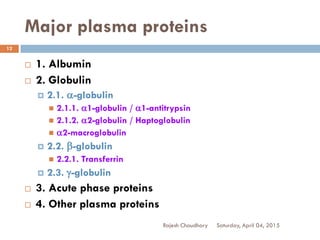 Major plasma proteins
 1. Albumin
 2. Globulin
 2.1. a-globulin
 2.1.1. a1-globulin / a1-antitrypsin
 2.1.2. a2-globulin / Haptoglobulin
 a2-macroglobulin
 2.2. b-globulin
 2.2.1. Transferrin
 2.3. g-globulin
 3. Acute phase proteins
 4. Other plasma proteins
Saturday, April 04, 2015Rajesh Chaudhary
12
 