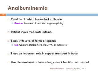 Analbuminemia
 Condition in which human lacks albumin.
 Reason: because of mutation in gene splicing.
 Patient shows moderate edema.
 Binds with several forms of ligands.
 E.g. Calcium, steroid hormones, FFA, bilirubin etc.
 Plays an important role in copper transport in body.
 Used in treatment of hemorrhagic shock but it’s controversial.
Saturday, April 04, 2015Rajesh Chaudhary
14
 