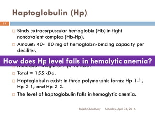 Haptoglobulin (Hp)
Saturday, April 04, 2015Rajesh Chaudhary
15
 Binds extracorpuscular hemoglobin (Hb) in tight
noncovalent complex (Hb-Hp).
 Amount: 40-180 mg of hemoglobin-binding capacity per
deciliter.
 Molecular weight of Hb: 65 kDa.
 Molecular weight of Hp: 90 kDa.
 Total = 155 kDa.
 Haptoglobulin exists in three polymorphic forms: Hp 1-1,
Hp 2-1, and Hp 2-2.
 The level of haptoglobulin falls in hemoglytic anemia.
How does Hp level falls in hemolytic anemia?
 