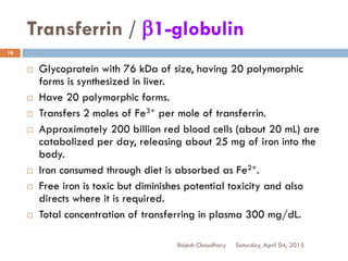 Transferrin / b1-globulin
Saturday, April 04, 2015Rajesh Chaudhary
16
 Glycoprotein with 76 kDa of size, having 20 polymorphic
forms is synthesized in liver.
 Have 20 polymorphic forms.
 Transfers 2 moles of Fe3+ per mole of transferrin.
 Approximately 200 billion red blood cells (about 20 mL) are
catabolized per day, releasing about 25 mg of iron into the
body.
 Iron consumed through diet is absorbed as Fe2+.
 Free iron is toxic but diminishes potential toxicity and also
directs where it is required.
 Total concentration of transferring in plasma 300 mg/dL.
 