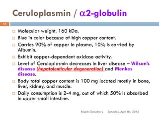 Ceruloplasmin / a2-globulin
Saturday, April 04, 2015Rajesh Chaudhary
17
 Molecular weight: 160 kDa.
 Blue in color because of high copper content.
 Carries 90% of copper in plasma, 10% is carried by
Albumin.
 Exhibit copper-dependent oxidase activity.
 Level of Ceruloplasmin decreases in liver disease – Wilson’s
disease (hepatolenticular degeneration) and Menkes
disease.
 Body total copper content is 100 mg located mostly in bone,
liver, kidney, and muscle.
 Daily consumption is 2-4 mg, out of which 50% is absorbed
in upper small intestine.
 