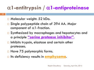 a1-antitrypsin / a1-antiproteinase
Saturday, April 04, 2015Rajesh Chaudhary
19
 Molecular weight: 52 kDa.
 Single polypeptide chain of 394 AA. Major
component of a1-fraction.
 Synthesized by macrophages and hepatocytes and
a principle “serine protease inhibitor”.
 Inhibits trypsin, elastase and certain other
proteases.
 Have 75 polymorphic forms.
 Its deficiency results in emphysema.
 