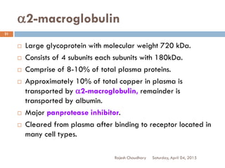 a2-macroglobulin
Saturday, April 04, 2015Rajesh Chaudhary
21
 Large glycoprotein with molecular weight 720 kDa.
 Consists of 4 subunits each subunits with 180kDa.
 Comprise of 8-10% of total plasma proteins.
 Approximately 10% of total copper in plasma is
transported by a2-macroglobulin, remainder is
transported by albumin.
 Major panprotease inhibitor.
 Cleared from plasma after binding to receptor located in
many cell types.
 