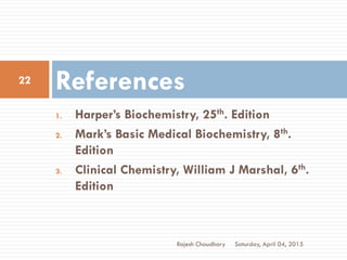 1. Harper’s Biochemistry, 25th. Edition
2. Mark’s Basic Medical Biochemistry, 8th.
Edition
3. Clinical Chemistry, William J Marshal, 6th.
Edition
References
Saturday, April 04, 2015
22
Rajesh Chaudhary
 