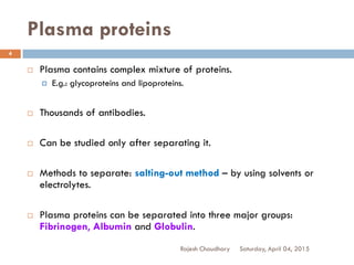 Plasma proteins
 Plasma contains complex mixture of proteins.
 E.g.: glycoproteins and lipoproteins.
 Thousands of antibodies.
 Can be studied only after separating it.
 Methods to separate: salting-out method – by using solvents or
electrolytes.
 Plasma proteins can be separated into three major groups:
Fibrinogen, Albumin and Globulin.
Saturday, April 04, 2015Rajesh Chaudhary
4
 