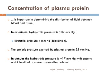 Concentration of plasma protein
 …is important in determining the distribution of fluid between
blood and tissue.
 In arterioles: hydrostatic pressure is ~37 mm Hg.
 Interstitial pressure: 1 mm Hg (opposing it).
 The osmotic pressure exerted by plasma protein: 25 mm Hg.
 In venues the hydrostatic pressure is ~17 mm Hg with oncotic
and interstitial pressure as described above.
Saturday, April 04, 2015Rajesh Chaudhary
9
 