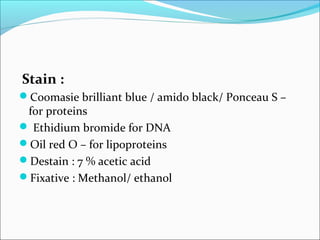 Stain :
Coomasie brilliant blue / amido black/ Ponceau S –
for proteins
 Ethidium bromide for DNA
Oil red O – for lipoproteins
Destain : 7 % acetic acid
Fixative : Methanol/ ethanol
 