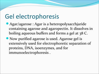 Gel electrophoresis
Agar/agarose : Agar is a heteropolysacchjaride
containing agarose and agaropectin. It dissolves in
boiling aqueous buffers and forms a gel at 38 C.
Now purified agarose is used. Agarose gel is
extensively used for electrophoretic separation of
proteins, DNA, isoenzymes, and for
immunoelectrophoresis .
 