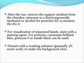 After the run, remove the support medium from
the chamber, immerse in a fixative(generally
methanol or alcohol for proteins) for 15 minutes,
the dry it.
For visualization of separated bands, stain with a
staining agent. For proteins, coomassie brilliant
blue, ponceau S or amido black can be used.
Destain with a washing solution (generally 3%
acetic acid), to make the background clear.
 