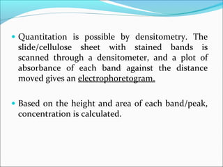 • Quantitation is possible by densitometry. The
slide/cellulose sheet with stained bands is
scanned through a densitometer, and a plot of
absorbance of each band against the distance
moved gives an electrophoretogram.
• Based on the height and area of each band/peak,
concentration is calculated.
 