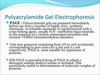 Polyacrylamide Gel Electrophoresis
PAGE : Polyacrylamide gels are prepared immediately
before use from a number of highly toxic, synthetic
chemicals. Acrylamide monomer is copolymerized with a
cross-linking agent, usually N,N’- methylene bisacrylamide,
in the presence of a catalyst ammonium persulfate and
initiator TEMED (tetramenthylene diamine).
 Gels may prepared containing from 3% to 30% acrylamide,
corresponding to pore sizes of 0.5 nm and 0.2 nm
respectively. PAGE is most suitable for separation of
proteins.
SDS-PAGE is specialized form of PAGE in which a
detergent sodium dodecyl sulfate is included. This
particularly useful in determination of molecular weights of
proteins.
 