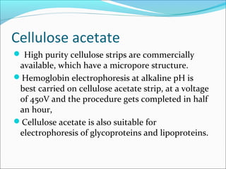 Cellulose acetate
 High purity cellulose strips are commercially
available, which have a micropore structure.
Hemoglobin electrophoresis at alkaline pH is
best carried on cellulose acetate strip, at a voltage
of 450V and the procedure gets completed in half
an hour,
Cellulose acetate is also suitable for
electrophoresis of glycoproteins and lipoproteins.
 