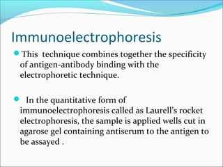 Immunoelectrophoresis
This technique combines together the specificity
of antigen-antibody binding with the
electrophoretic technique.
 In the quantitative form of
immunoelectrophoresis called as Laurell’s rocket
electrophoresis, the sample is applied wells cut in
agarose gel containing antiserum to the antigen to
be assayed .
 