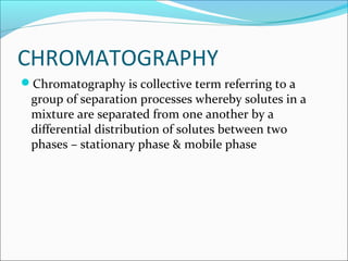 CHROMATOGRAPHY
Chromatography is collective term referring to a
group of separation processes whereby solutes in a
mixture are separated from one another by a
differential distribution of solutes between two
phases – stationary phase & mobile phase
 