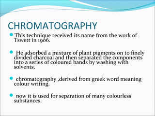 CHROMATOGRAPHY
This technique received its name from the work of
Tswett in 1906.
 He adsorbed a mixture of plant pigments on to finely
divided charcoal and then separated the components
into a series of coloured bands by washing with
solvents.
 chromatography ,derived from greek word meaning
colour writing.
 now it is used for separation of many colourless
substances.
 