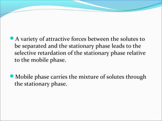 A variety of attractive forces between the solutes to
be separated and the stationary phase leads to the
selective retardation of the stationary phase relative
to the mobile phase.
Mobile phase carries the mixture of solutes through
the stationary phase.
 