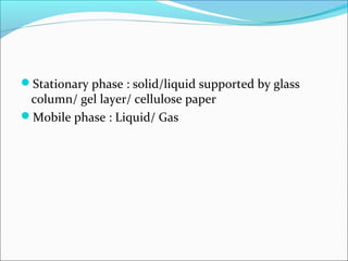 Stationary phase : solid/liquid supported by glass
column/ gel layer/ cellulose paper
Mobile phase : Liquid/ Gas
 