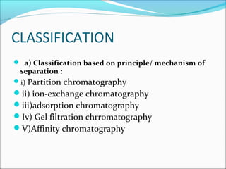 CLASSIFICATION
 a) Classification based on principle/ mechanism of
separation :
i) Partition chromatography
ii) ion-exchange chromatography
iii)adsorption chromatography
Iv) Gel filtration chrromatography
V)Affinity chromatography
 