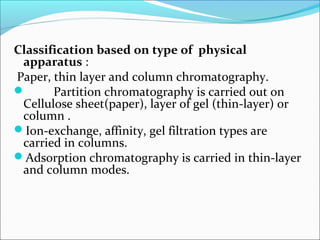 Classification based on type of physical
apparatus :
Paper, thin layer and column chromatography.
 Partition chromatography is carried out on
Cellulose sheet(paper), layer of gel (thin-layer) or
column .
Ion-exchange, affinity, gel filtration types are
carried in columns.
Adsorption chromatography is carried in thin-layer
and column modes.
 