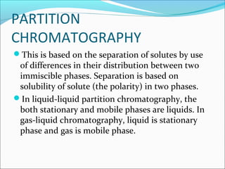 PARTITION
CHROMATOGRAPHY
This is based on the separation of solutes by use
of differences in their distribution between two
immiscible phases. Separation is based on
solubility of solute (the polarity) in two phases.
In liquid-liquid partition chromatography, the
both stationary and mobile phases are liquids. In
gas-liquid chromatography, liquid is stationary
phase and gas is mobile phase.
 