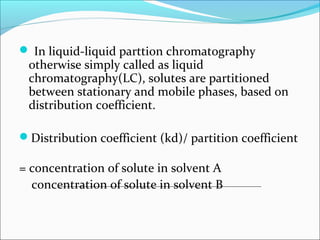  In liquid-liquid parttion chromatography
otherwise simply called as liquid
chromatography(LC), solutes are partitioned
between stationary and mobile phases, based on
distribution coefficient.
Distribution coefficient (kd)/ partition coefficient
= concentration of solute in solvent A
concentration of solute in solvent B
 