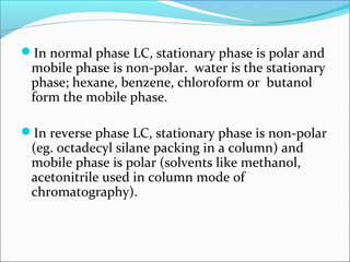 In normal phase LC, stationary phase is polar and
mobile phase is non-polar. water is the stationary
phase; hexane, benzene, chloroform or butanol
form the mobile phase.
In reverse phase LC, stationary phase is non-polar
(eg. octadecyl silane packing in a column) and
mobile phase is polar (solvents like methanol,
acetonitrile used in column mode of
chromatography).
 
