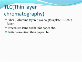 TLC(Thin layer
chromatography)
Silica / Alumina layered over a glass plate -----thin
layer
Procedure same as that for paper chr.
Better resolution than paper chr.
 