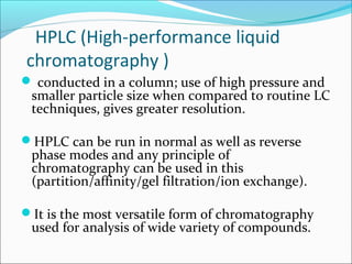 HPLC (High-performance liquid
chromatography )
 conducted in a column; use of high pressure and
smaller particle size when compared to routine LC
techniques, gives greater resolution.
HPLC can be run in normal as well as reverse
phase modes and any principle of
chromatography can be used in this
(partition/affinity/gel filtration/ion exchange).
It is the most versatile form of chromatography
used for analysis of wide variety of compounds.
 